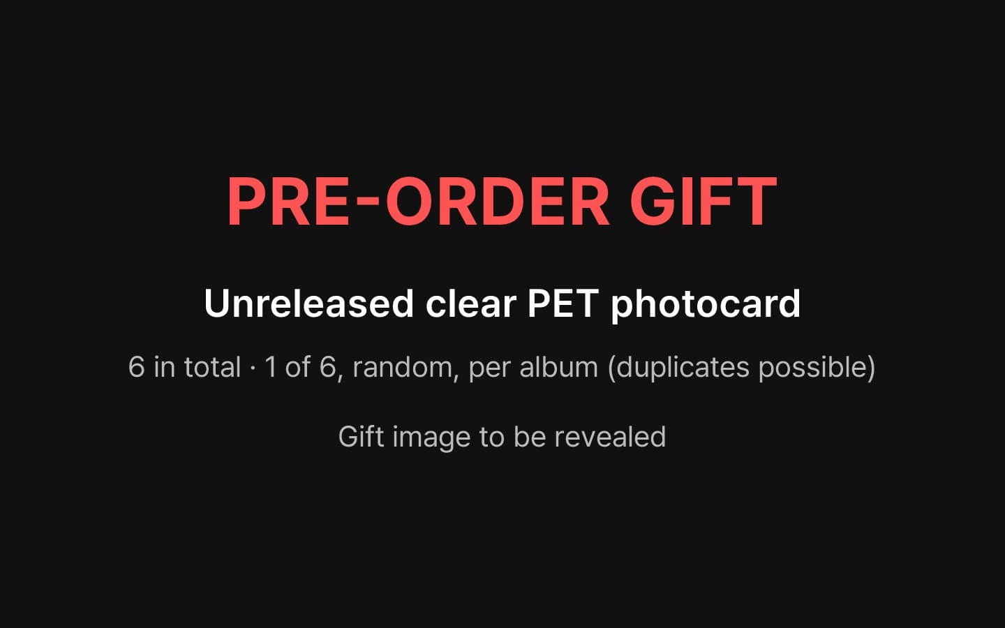 Pre-order gift: 6 x unreleased clear PET photocard (1 per album, each 1 of 6 random; duplicates possible). Image to be revealed